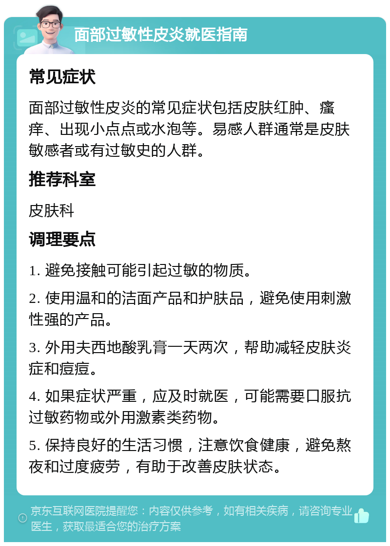 面部过敏性皮炎就医指南 常见症状 面部过敏性皮炎的常见症状包括皮肤红肿、瘙痒、出现小点点或水泡等。易感人群通常是皮肤敏感者或有过敏史的人群。 推荐科室 皮肤科 调理要点 1. 避免接触可能引起过敏的物质。 2. 使用温和的洁面产品和护肤品，避免使用刺激性强的产品。 3. 外用夫西地酸乳膏一天两次，帮助减轻皮肤炎症和痘痘。 4. 如果症状严重，应及时就医，可能需要口服抗过敏药物或外用激素类药物。 5. 保持良好的生活习惯，注意饮食健康，避免熬夜和过度疲劳，有助于改善皮肤状态。