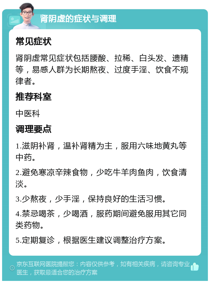 肾阴虚的症状与调理 常见症状 肾阴虚常见症状包括腰酸、拉稀、白头发、遗精等，易感人群为长期熬夜、过度手淫、饮食不规律者。 推荐科室 中医科 调理要点 1.滋阴补肾，温补肾精为主，服用六味地黄丸等中药。 2.避免寒凉辛辣食物，少吃牛羊肉鱼肉，饮食清淡。 3.少熬夜，少手淫，保持良好的生活习惯。 4.禁忌喝茶，少喝酒，服药期间避免服用其它同类药物。 5.定期复诊，根据医生建议调整治疗方案。