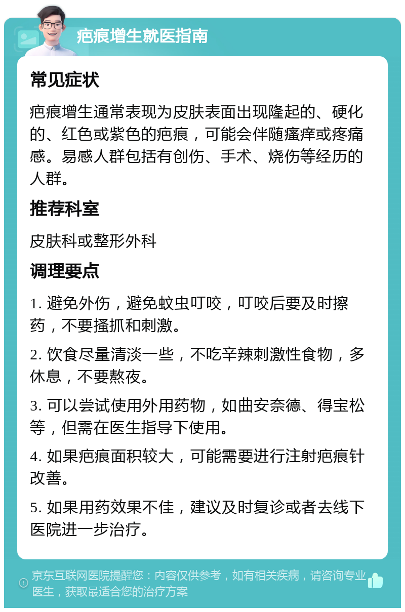 疤痕增生就医指南 常见症状 疤痕增生通常表现为皮肤表面出现隆起的、硬化的、红色或紫色的疤痕，可能会伴随瘙痒或疼痛感。易感人群包括有创伤、手术、烧伤等经历的人群。 推荐科室 皮肤科或整形外科 调理要点 1. 避免外伤，避免蚊虫叮咬，叮咬后要及时擦药，不要搔抓和刺激。 2. 饮食尽量清淡一些，不吃辛辣刺激性食物，多休息，不要熬夜。 3. 可以尝试使用外用药物，如曲安奈德、得宝松等，但需在医生指导下使用。 4. 如果疤痕面积较大，可能需要进行注射疤痕针改善。 5. 如果用药效果不佳，建议及时复诊或者去线下医院进一步治疗。