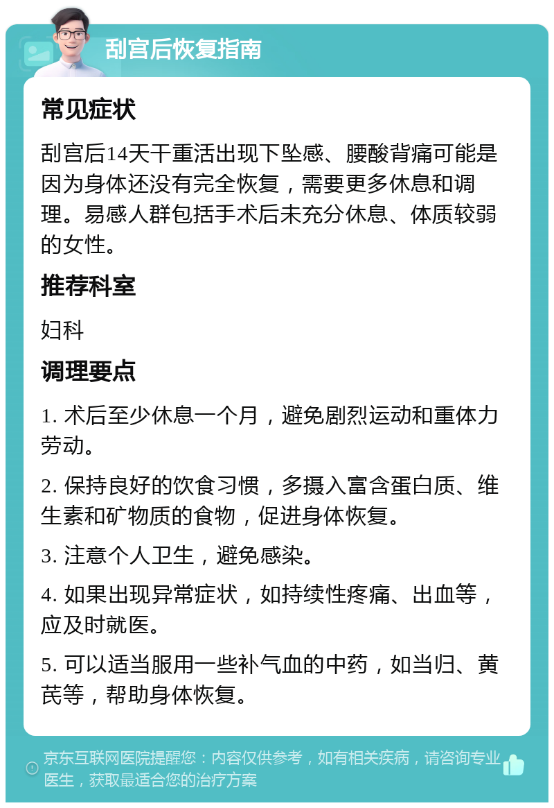 刮宫后恢复指南 常见症状 刮宫后14天干重活出现下坠感、腰酸背痛可能是因为身体还没有完全恢复，需要更多休息和调理。易感人群包括手术后未充分休息、体质较弱的女性。 推荐科室 妇科 调理要点 1. 术后至少休息一个月，避免剧烈运动和重体力劳动。 2. 保持良好的饮食习惯，多摄入富含蛋白质、维生素和矿物质的食物，促进身体恢复。 3. 注意个人卫生，避免感染。 4. 如果出现异常症状，如持续性疼痛、出血等，应及时就医。 5. 可以适当服用一些补气血的中药，如当归、黄芪等，帮助身体恢复。