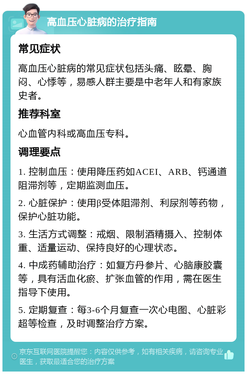 高血压心脏病的治疗指南 常见症状 高血压心脏病的常见症状包括头痛、眩晕、胸闷、心悸等，易感人群主要是中老年人和有家族史者。 推荐科室 心血管内科或高血压专科。 调理要点 1. 控制血压：使用降压药如ACEI、ARB、钙通道阻滞剂等，定期监测血压。 2. 心脏保护：使用β受体阻滞剂、利尿剂等药物，保护心脏功能。 3. 生活方式调整：戒烟、限制酒精摄入、控制体重、适量运动、保持良好的心理状态。 4. 中成药辅助治疗：如复方丹参片、心脑康胶囊等，具有活血化瘀、扩张血管的作用，需在医生指导下使用。 5. 定期复查：每3-6个月复查一次心电图、心脏彩超等检查，及时调整治疗方案。