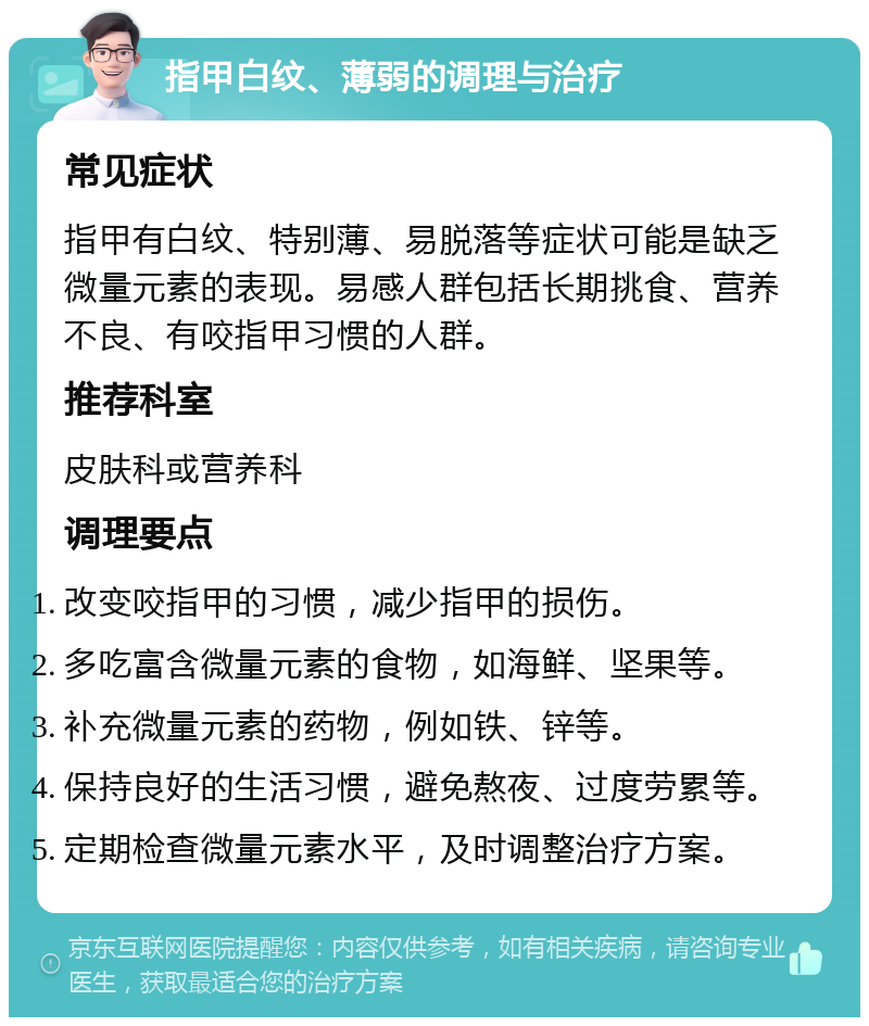 指甲白纹、薄弱的调理与治疗 常见症状 指甲有白纹、特别薄、易脱落等症状可能是缺乏微量元素的表现。易感人群包括长期挑食、营养不良、有咬指甲习惯的人群。 推荐科室 皮肤科或营养科 调理要点 改变咬指甲的习惯，减少指甲的损伤。 多吃富含微量元素的食物，如海鲜、坚果等。 补充微量元素的药物，例如铁、锌等。 保持良好的生活习惯，避免熬夜、过度劳累等。 定期检查微量元素水平，及时调整治疗方案。