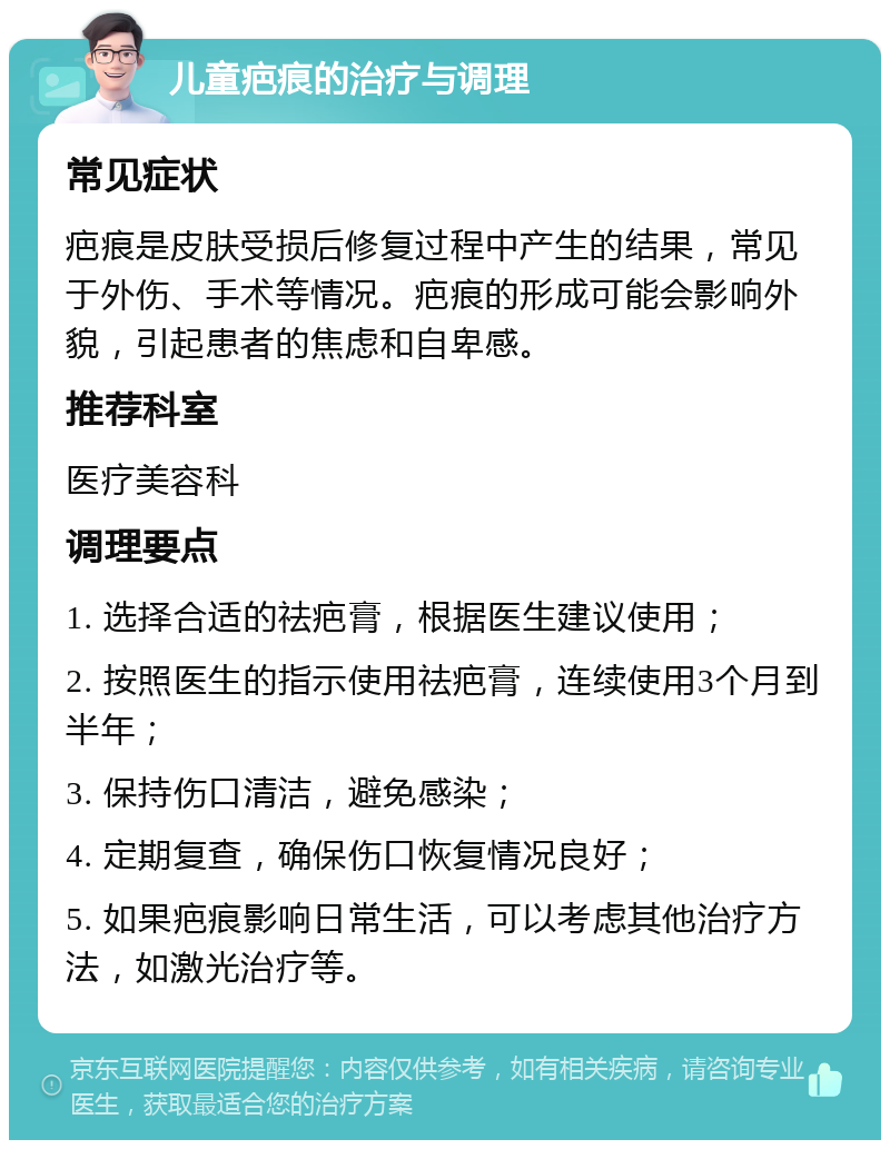 儿童疤痕的治疗与调理 常见症状 疤痕是皮肤受损后修复过程中产生的结果，常见于外伤、手术等情况。疤痕的形成可能会影响外貌，引起患者的焦虑和自卑感。 推荐科室 医疗美容科 调理要点 1. 选择合适的祛疤膏，根据医生建议使用； 2. 按照医生的指示使用祛疤膏，连续使用3个月到半年； 3. 保持伤口清洁，避免感染； 4. 定期复查，确保伤口恢复情况良好； 5. 如果疤痕影响日常生活，可以考虑其他治疗方法，如激光治疗等。