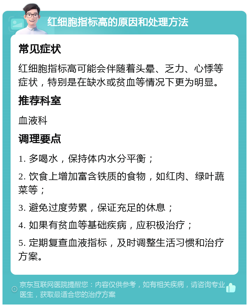 红细胞指标高的原因和处理方法 常见症状 红细胞指标高可能会伴随着头晕、乏力、心悸等症状，特别是在缺水或贫血等情况下更为明显。 推荐科室 血液科 调理要点 1. 多喝水，保持体内水分平衡； 2. 饮食上增加富含铁质的食物，如红肉、绿叶蔬菜等； 3. 避免过度劳累，保证充足的休息； 4. 如果有贫血等基础疾病，应积极治疗； 5. 定期复查血液指标，及时调整生活习惯和治疗方案。