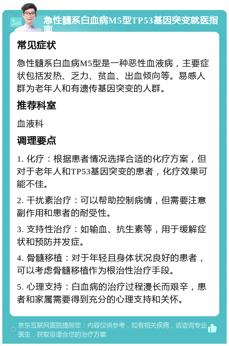 急性髓系白血病M5型TP53基因突变就医指南 常见症状 急性髓系白血病M5型是一种恶性血液病，主要症状包括发热、乏力、贫血、出血倾向等。易感人群为老年人和有遗传基因突变的人群。 推荐科室 血液科 调理要点 1. 化疗：根据患者情况选择合适的化疗方案，但对于老年人和TP53基因突变的患者，化疗效果可能不佳。 2. 干扰素治疗：可以帮助控制病情，但需要注意副作用和患者的耐受性。 3. 支持性治疗：如输血、抗生素等，用于缓解症状和预防并发症。 4. 骨髓移植：对于年轻且身体状况良好的患者，可以考虑骨髓移植作为根治性治疗手段。 5. 心理支持：白血病的治疗过程漫长而艰辛，患者和家属需要得到充分的心理支持和关怀。