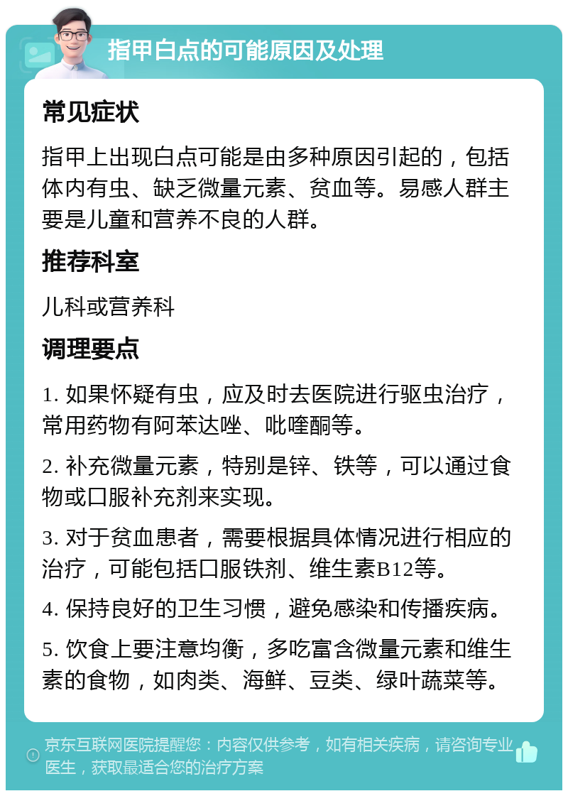 指甲白点的可能原因及处理 常见症状 指甲上出现白点可能是由多种原因引起的，包括体内有虫、缺乏微量元素、贫血等。易感人群主要是儿童和营养不良的人群。 推荐科室 儿科或营养科 调理要点 1. 如果怀疑有虫，应及时去医院进行驱虫治疗，常用药物有阿苯达唑、吡喹酮等。 2. 补充微量元素，特别是锌、铁等，可以通过食物或口服补充剂来实现。 3. 对于贫血患者，需要根据具体情况进行相应的治疗，可能包括口服铁剂、维生素B12等。 4. 保持良好的卫生习惯，避免感染和传播疾病。 5. 饮食上要注意均衡，多吃富含微量元素和维生素的食物，如肉类、海鲜、豆类、绿叶蔬菜等。