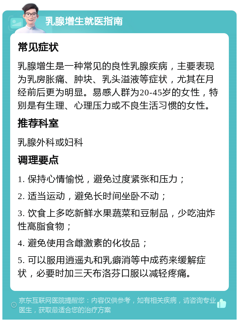 乳腺增生就医指南 常见症状 乳腺增生是一种常见的良性乳腺疾病，主要表现为乳房胀痛、肿块、乳头溢液等症状，尤其在月经前后更为明显。易感人群为20-45岁的女性，特别是有生理、心理压力或不良生活习惯的女性。 推荐科室 乳腺外科或妇科 调理要点 1. 保持心情愉悦，避免过度紧张和压力； 2. 适当运动，避免长时间坐卧不动； 3. 饮食上多吃新鲜水果蔬菜和豆制品，少吃油炸性高脂食物； 4. 避免使用含雌激素的化妆品； 5. 可以服用逍遥丸和乳癖消等中成药来缓解症状，必要时加三天布洛芬口服以减轻疼痛。