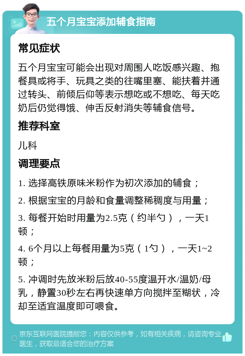 五个月宝宝添加辅食指南 常见症状 五个月宝宝可能会出现对周围人吃饭感兴趣、抱餐具或将手、玩具之类的往嘴里塞、能扶着并通过转头、前倾后仰等表示想吃或不想吃、每天吃奶后仍觉得饿、伸舌反射消失等辅食信号。 推荐科室 儿科 调理要点 1. 选择高铁原味米粉作为初次添加的辅食； 2. 根据宝宝的月龄和食量调整稀稠度与用量； 3. 每餐开始时用量为2.5克（约半勺），一天1顿； 4. 6个月以上每餐用量为5克（1勺），一天1~2顿； 5. 冲调时先放米粉后放40-55度温开水/温奶/母乳，静置30秒左右再快速单方向搅拌至糊状，冷却至适宜温度即可喂食。