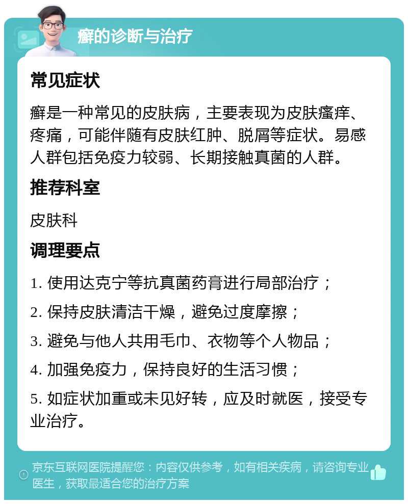 癣的诊断与治疗 常见症状 癣是一种常见的皮肤病，主要表现为皮肤瘙痒、疼痛，可能伴随有皮肤红肿、脱屑等症状。易感人群包括免疫力较弱、长期接触真菌的人群。 推荐科室 皮肤科 调理要点 1. 使用达克宁等抗真菌药膏进行局部治疗； 2. 保持皮肤清洁干燥，避免过度摩擦； 3. 避免与他人共用毛巾、衣物等个人物品； 4. 加强免疫力，保持良好的生活习惯； 5. 如症状加重或未见好转，应及时就医，接受专业治疗。