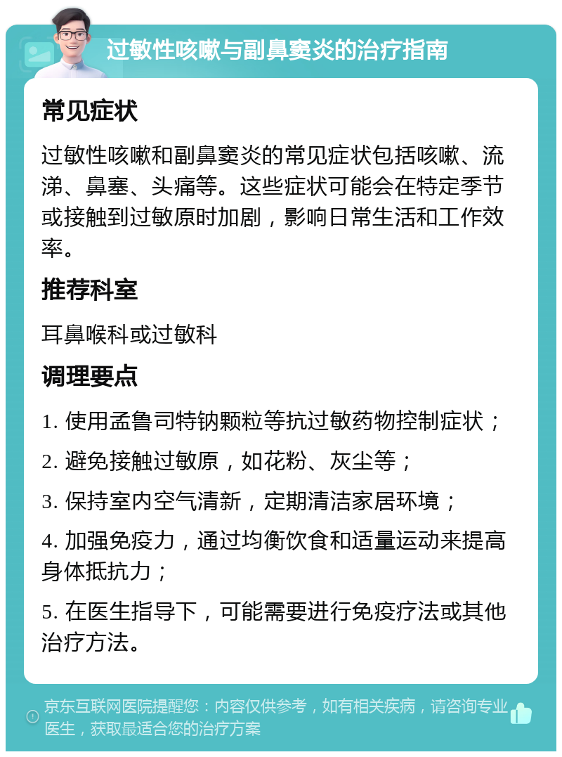 过敏性咳嗽与副鼻窦炎的治疗指南 常见症状 过敏性咳嗽和副鼻窦炎的常见症状包括咳嗽、流涕、鼻塞、头痛等。这些症状可能会在特定季节或接触到过敏原时加剧，影响日常生活和工作效率。 推荐科室 耳鼻喉科或过敏科 调理要点 1. 使用孟鲁司特钠颗粒等抗过敏药物控制症状； 2. 避免接触过敏原，如花粉、灰尘等； 3. 保持室内空气清新，定期清洁家居环境； 4. 加强免疫力，通过均衡饮食和适量运动来提高身体抵抗力； 5. 在医生指导下，可能需要进行免疫疗法或其他治疗方法。