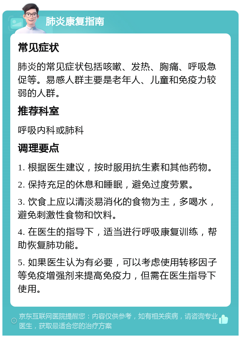 肺炎康复指南 常见症状 肺炎的常见症状包括咳嗽、发热、胸痛、呼吸急促等。易感人群主要是老年人、儿童和免疫力较弱的人群。 推荐科室 呼吸内科或肺科 调理要点 1. 根据医生建议，按时服用抗生素和其他药物。 2. 保持充足的休息和睡眠，避免过度劳累。 3. 饮食上应以清淡易消化的食物为主，多喝水，避免刺激性食物和饮料。 4. 在医生的指导下，适当进行呼吸康复训练，帮助恢复肺功能。 5. 如果医生认为有必要，可以考虑使用转移因子等免疫增强剂来提高免疫力，但需在医生指导下使用。