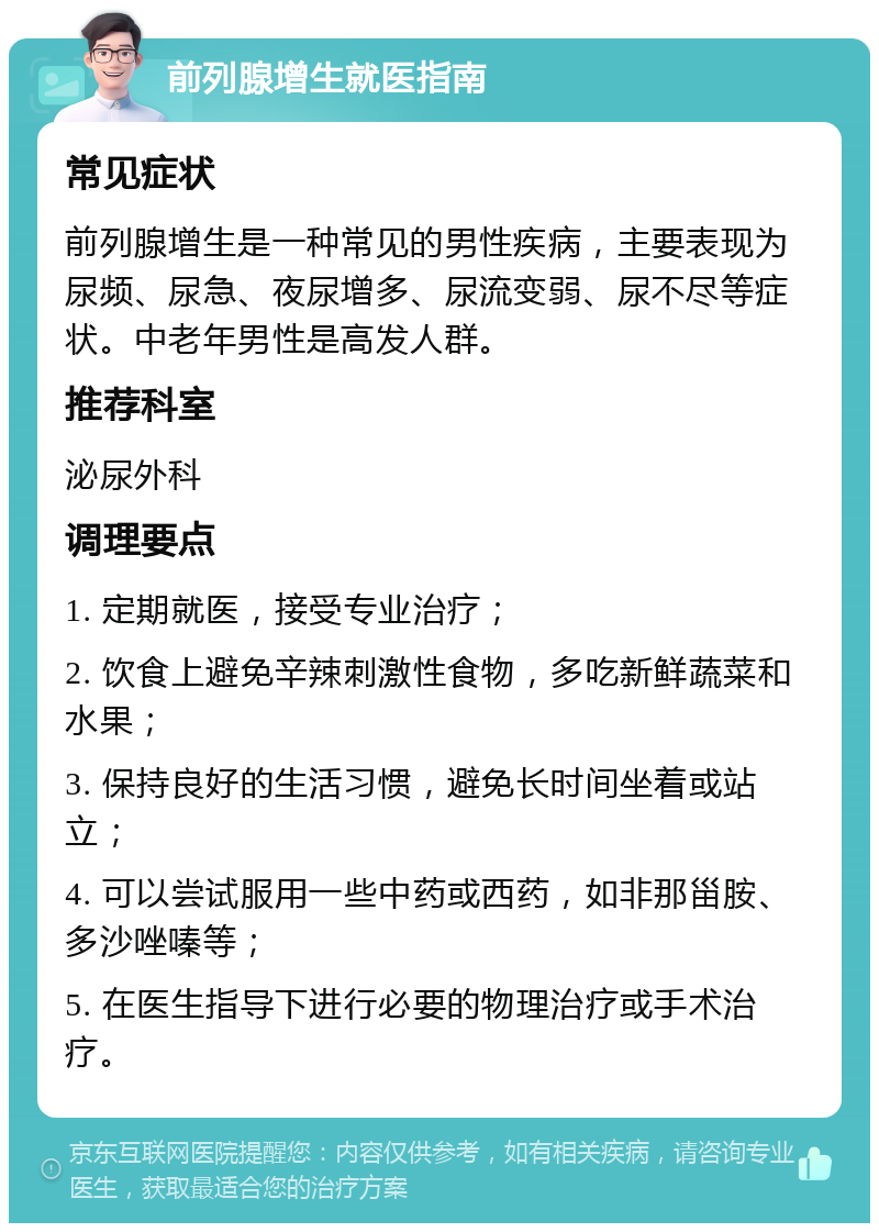 前列腺增生就医指南 常见症状 前列腺增生是一种常见的男性疾病，主要表现为尿频、尿急、夜尿增多、尿流变弱、尿不尽等症状。中老年男性是高发人群。 推荐科室 泌尿外科 调理要点 1. 定期就医，接受专业治疗； 2. 饮食上避免辛辣刺激性食物，多吃新鲜蔬菜和水果； 3. 保持良好的生活习惯，避免长时间坐着或站立； 4. 可以尝试服用一些中药或西药，如非那甾胺、多沙唑嗪等； 5. 在医生指导下进行必要的物理治疗或手术治疗。