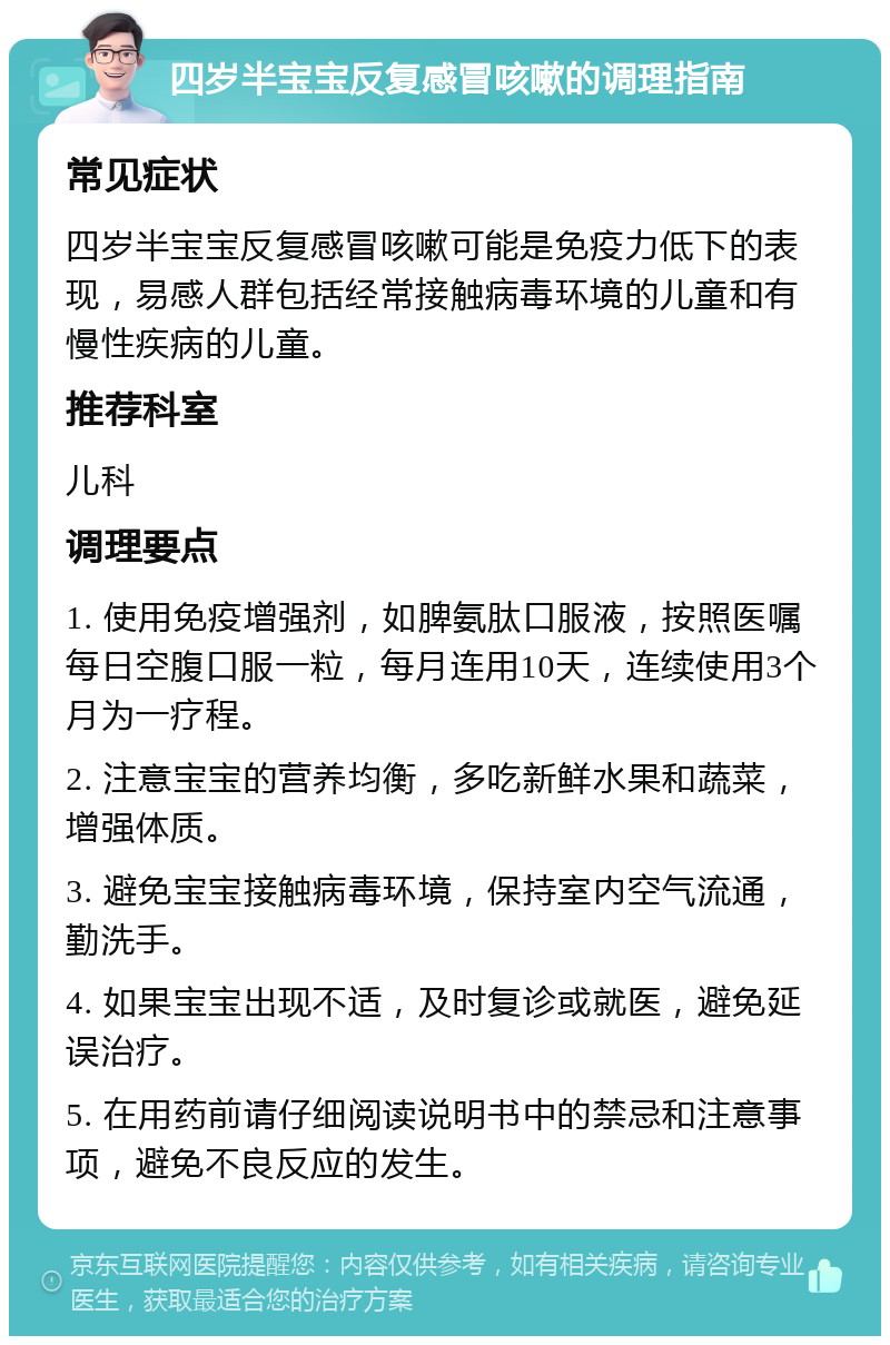 四岁半宝宝反复感冒咳嗽的调理指南 常见症状 四岁半宝宝反复感冒咳嗽可能是免疫力低下的表现，易感人群包括经常接触病毒环境的儿童和有慢性疾病的儿童。 推荐科室 儿科 调理要点 1. 使用免疫增强剂，如脾氨肽口服液，按照医嘱每日空腹口服一粒，每月连用10天，连续使用3个月为一疗程。 2. 注意宝宝的营养均衡，多吃新鲜水果和蔬菜，增强体质。 3. 避免宝宝接触病毒环境，保持室内空气流通，勤洗手。 4. 如果宝宝出现不适，及时复诊或就医，避免延误治疗。 5. 在用药前请仔细阅读说明书中的禁忌和注意事项，避免不良反应的发生。