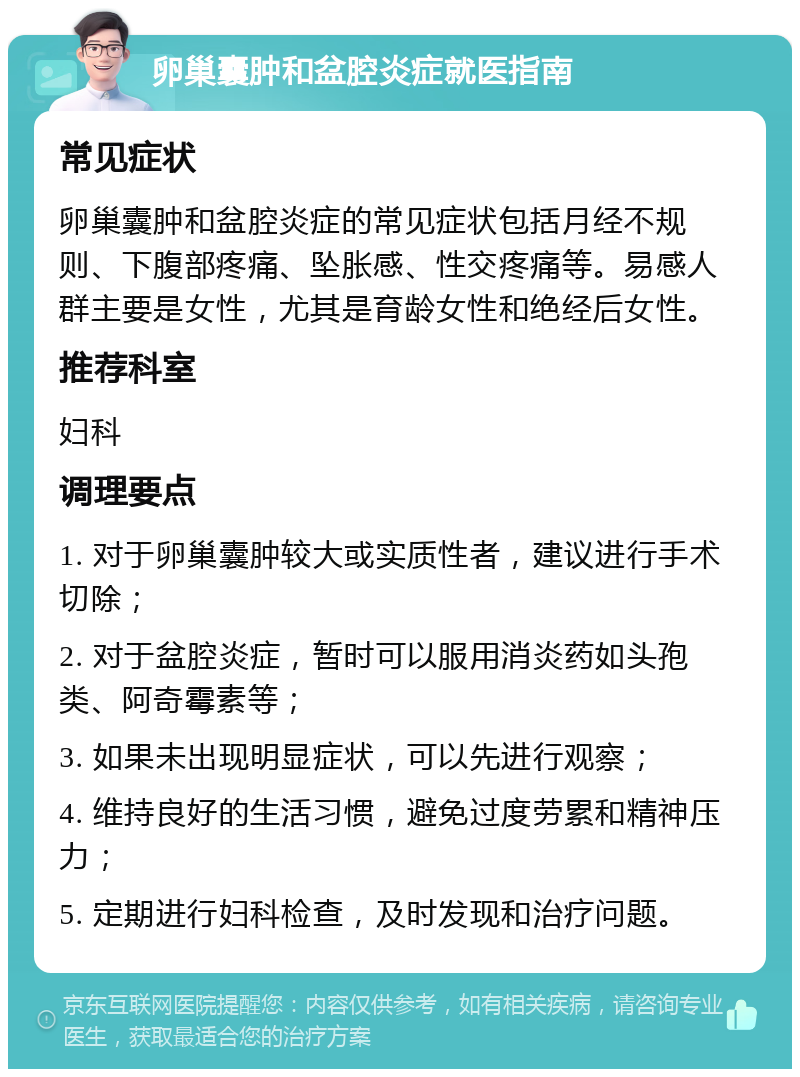 卵巢囊肿和盆腔炎症就医指南 常见症状 卵巢囊肿和盆腔炎症的常见症状包括月经不规则、下腹部疼痛、坠胀感、性交疼痛等。易感人群主要是女性，尤其是育龄女性和绝经后女性。 推荐科室 妇科 调理要点 1. 对于卵巢囊肿较大或实质性者，建议进行手术切除； 2. 对于盆腔炎症，暂时可以服用消炎药如头孢类、阿奇霉素等； 3. 如果未出现明显症状，可以先进行观察； 4. 维持良好的生活习惯，避免过度劳累和精神压力； 5. 定期进行妇科检查，及时发现和治疗问题。