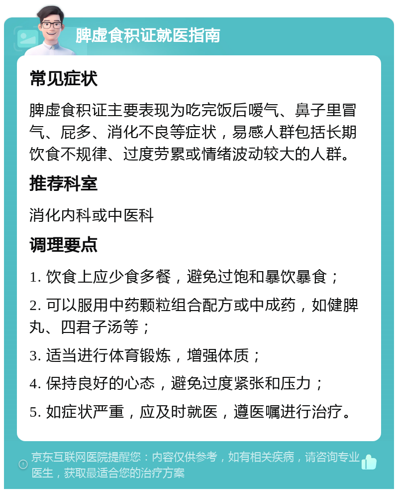 脾虚食积证就医指南 常见症状 脾虚食积证主要表现为吃完饭后嗳气、鼻子里冒气、屁多、消化不良等症状，易感人群包括长期饮食不规律、过度劳累或情绪波动较大的人群。 推荐科室 消化内科或中医科 调理要点 1. 饮食上应少食多餐，避免过饱和暴饮暴食； 2. 可以服用中药颗粒组合配方或中成药，如健脾丸、四君子汤等； 3. 适当进行体育锻炼，增强体质； 4. 保持良好的心态，避免过度紧张和压力； 5. 如症状严重，应及时就医，遵医嘱进行治疗。