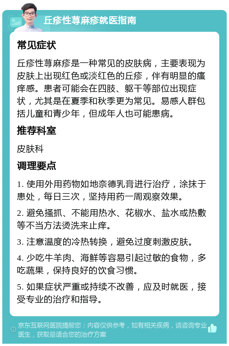 丘疹性荨麻疹就医指南 常见症状 丘疹性荨麻疹是一种常见的皮肤病，主要表现为皮肤上出现红色或淡红色的丘疹，伴有明显的瘙痒感。患者可能会在四肢、躯干等部位出现症状，尤其是在夏季和秋季更为常见。易感人群包括儿童和青少年，但成年人也可能患病。 推荐科室 皮肤科 调理要点 1. 使用外用药物如地奈德乳膏进行治疗，涂抹于患处，每日三次，坚持用药一周观察效果。 2. 避免搔抓、不能用热水、花椒水、盐水或热敷等不当方法烫洗来止痒。 3. 注意温度的冷热转换，避免过度刺激皮肤。 4. 少吃牛羊肉、海鲜等容易引起过敏的食物，多吃蔬果，保持良好的饮食习惯。 5. 如果症状严重或持续不改善，应及时就医，接受专业的治疗和指导。