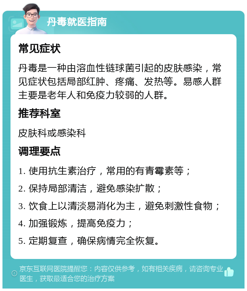 丹毒就医指南 常见症状 丹毒是一种由溶血性链球菌引起的皮肤感染，常见症状包括局部红肿、疼痛、发热等。易感人群主要是老年人和免疫力较弱的人群。 推荐科室 皮肤科或感染科 调理要点 1. 使用抗生素治疗，常用的有青霉素等； 2. 保持局部清洁，避免感染扩散； 3. 饮食上以清淡易消化为主，避免刺激性食物； 4. 加强锻炼，提高免疫力； 5. 定期复查，确保病情完全恢复。