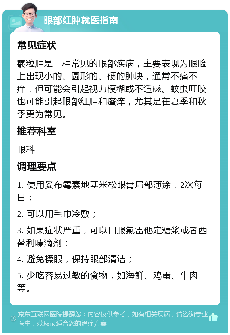 眼部红肿就医指南 常见症状 霰粒肿是一种常见的眼部疾病，主要表现为眼睑上出现小的、圆形的、硬的肿块，通常不痛不痒，但可能会引起视力模糊或不适感。蚊虫叮咬也可能引起眼部红肿和瘙痒，尤其是在夏季和秋季更为常见。 推荐科室 眼科 调理要点 1. 使用妥布霉素地塞米松眼膏局部薄涂，2次每日； 2. 可以用毛巾冷敷； 3. 如果症状严重，可以口服氯雷他定糖浆或者西替利嗪滴剂； 4. 避免揉眼，保持眼部清洁； 5. 少吃容易过敏的食物，如海鲜、鸡蛋、牛肉等。