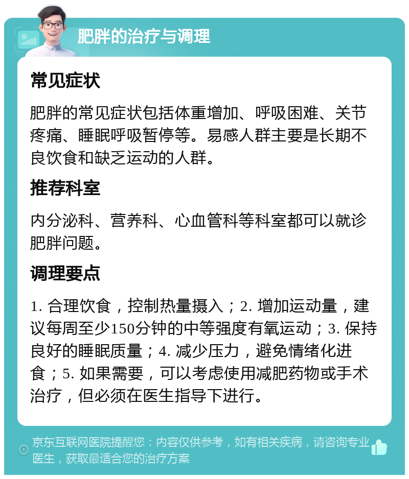 肥胖的治疗与调理 常见症状 肥胖的常见症状包括体重增加、呼吸困难、关节疼痛、睡眠呼吸暂停等。易感人群主要是长期不良饮食和缺乏运动的人群。 推荐科室 内分泌科、营养科、心血管科等科室都可以就诊肥胖问题。 调理要点 1. 合理饮食，控制热量摄入；2. 增加运动量，建议每周至少150分钟的中等强度有氧运动；3. 保持良好的睡眠质量；4. 减少压力，避免情绪化进食；5. 如果需要，可以考虑使用减肥药物或手术治疗，但必须在医生指导下进行。