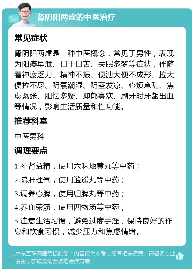 肾阴阳两虚的中医治疗 常见症状 肾阴阳两虚是一种中医概念，常见于男性，表现为阳痿早泄、口干口苦、失眠多梦等症状，伴随着神疲乏力、精神不振、便溏大便不成形、拉大便拉不尽、阴囊潮湿、阴茎发凉、心烦意乱、焦虑紧张、胆怯多疑、抑郁寡欢、刷牙时牙龈出血等情况，影响生活质量和性功能。 推荐科室 中医男科 调理要点 1.补肾益精，使用六味地黄丸等中药； 2.疏肝理气，使用逍遥丸等中药； 3.调养心脾，使用归脾丸等中药； 4.养血荣筋，使用四物汤等中药； 5.注意生活习惯，避免过度手淫，保持良好的作息和饮食习惯，减少压力和焦虑情绪。