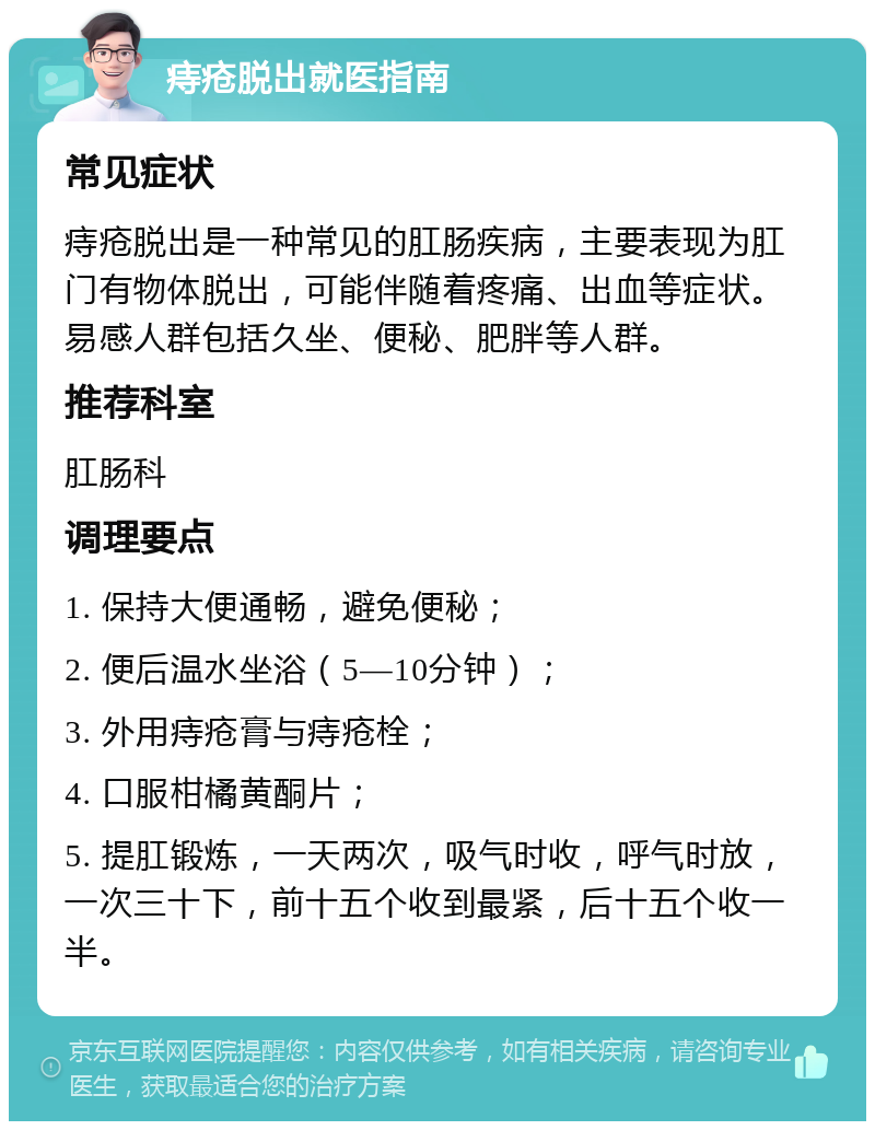 痔疮脱出就医指南 常见症状 痔疮脱出是一种常见的肛肠疾病，主要表现为肛门有物体脱出，可能伴随着疼痛、出血等症状。易感人群包括久坐、便秘、肥胖等人群。 推荐科室 肛肠科 调理要点 1. 保持大便通畅，避免便秘； 2. 便后温水坐浴（5—10分钟）； 3. 外用痔疮膏与痔疮栓； 4. 口服柑橘黄酮片； 5. 提肛锻炼，一天两次，吸气时收，呼气时放，一次三十下，前十五个收到最紧，后十五个收一半。