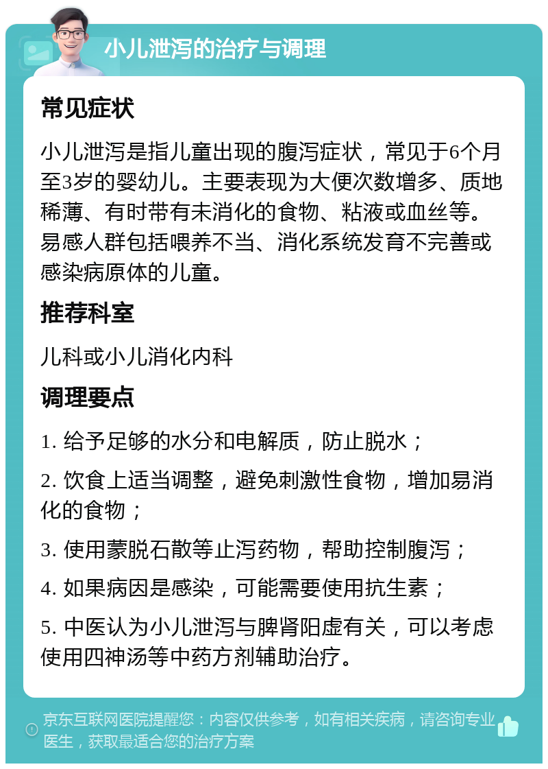 小儿泄泻的治疗与调理 常见症状 小儿泄泻是指儿童出现的腹泻症状，常见于6个月至3岁的婴幼儿。主要表现为大便次数增多、质地稀薄、有时带有未消化的食物、粘液或血丝等。易感人群包括喂养不当、消化系统发育不完善或感染病原体的儿童。 推荐科室 儿科或小儿消化内科 调理要点 1. 给予足够的水分和电解质，防止脱水； 2. 饮食上适当调整，避免刺激性食物，增加易消化的食物； 3. 使用蒙脱石散等止泻药物，帮助控制腹泻； 4. 如果病因是感染，可能需要使用抗生素； 5. 中医认为小儿泄泻与脾肾阳虚有关，可以考虑使用四神汤等中药方剂辅助治疗。