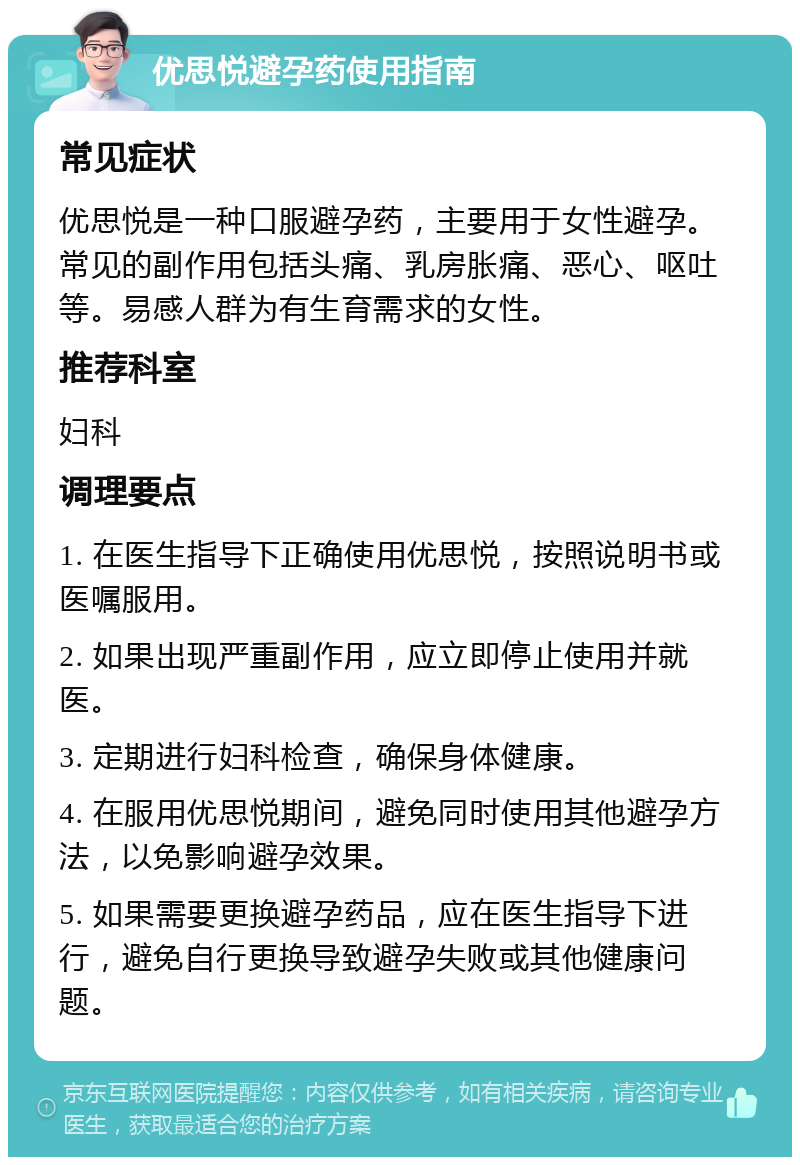 优思悦避孕药使用指南 常见症状 优思悦是一种口服避孕药，主要用于女性避孕。常见的副作用包括头痛、乳房胀痛、恶心、呕吐等。易感人群为有生育需求的女性。 推荐科室 妇科 调理要点 1. 在医生指导下正确使用优思悦，按照说明书或医嘱服用。 2. 如果出现严重副作用，应立即停止使用并就医。 3. 定期进行妇科检查，确保身体健康。 4. 在服用优思悦期间，避免同时使用其他避孕方法，以免影响避孕效果。 5. 如果需要更换避孕药品，应在医生指导下进行，避免自行更换导致避孕失败或其他健康问题。