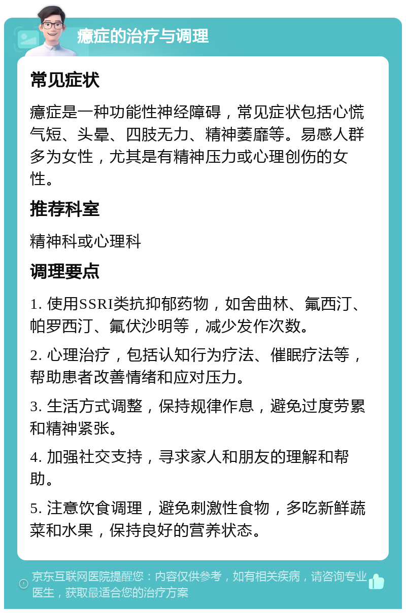 癔症的治疗与调理 常见症状 癔症是一种功能性神经障碍，常见症状包括心慌气短、头晕、四肢无力、精神萎靡等。易感人群多为女性，尤其是有精神压力或心理创伤的女性。 推荐科室 精神科或心理科 调理要点 1. 使用SSRI类抗抑郁药物，如舍曲林、氟西汀、帕罗西汀、氟伏沙明等，减少发作次数。 2. 心理治疗，包括认知行为疗法、催眠疗法等，帮助患者改善情绪和应对压力。 3. 生活方式调整，保持规律作息，避免过度劳累和精神紧张。 4. 加强社交支持，寻求家人和朋友的理解和帮助。 5. 注意饮食调理，避免刺激性食物，多吃新鲜蔬菜和水果，保持良好的营养状态。