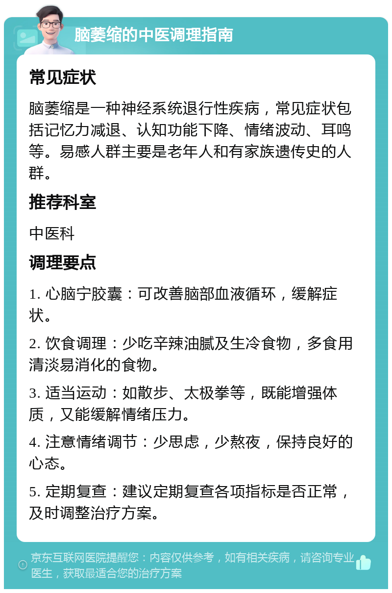 脑萎缩的中医调理指南 常见症状 脑萎缩是一种神经系统退行性疾病，常见症状包括记忆力减退、认知功能下降、情绪波动、耳鸣等。易感人群主要是老年人和有家族遗传史的人群。 推荐科室 中医科 调理要点 1. 心脑宁胶囊：可改善脑部血液循环，缓解症状。 2. 饮食调理：少吃辛辣油腻及生冷食物，多食用清淡易消化的食物。 3. 适当运动：如散步、太极拳等，既能增强体质，又能缓解情绪压力。 4. 注意情绪调节：少思虑，少熬夜，保持良好的心态。 5. 定期复查：建议定期复查各项指标是否正常，及时调整治疗方案。