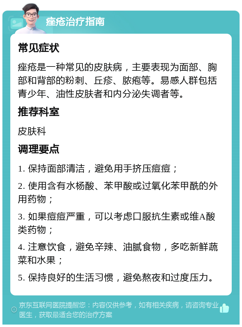 痤疮治疗指南 常见症状 痤疮是一种常见的皮肤病，主要表现为面部、胸部和背部的粉刺、丘疹、脓疱等。易感人群包括青少年、油性皮肤者和内分泌失调者等。 推荐科室 皮肤科 调理要点 1. 保持面部清洁，避免用手挤压痘痘； 2. 使用含有水杨酸、苯甲酸或过氧化苯甲酰的外用药物； 3. 如果痘痘严重，可以考虑口服抗生素或维A酸类药物； 4. 注意饮食，避免辛辣、油腻食物，多吃新鲜蔬菜和水果； 5. 保持良好的生活习惯，避免熬夜和过度压力。