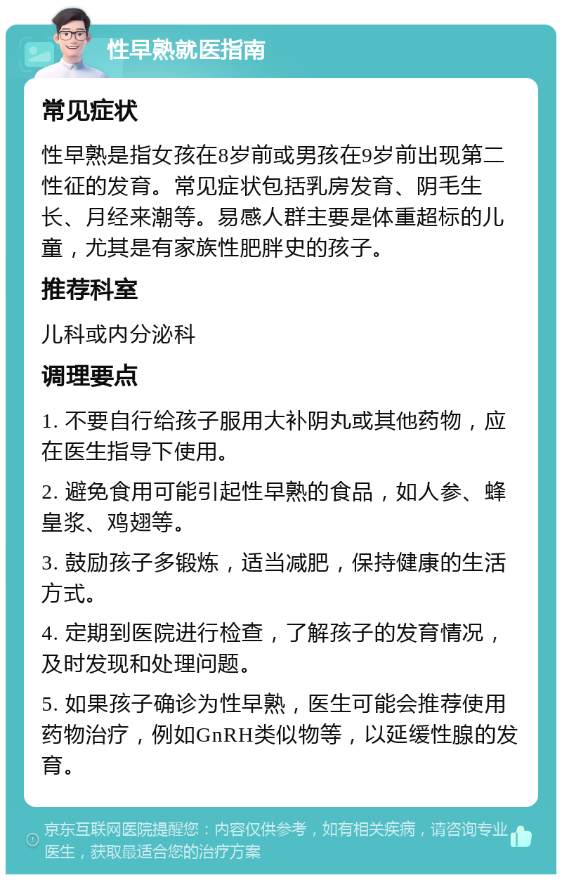 性早熟就医指南 常见症状 性早熟是指女孩在8岁前或男孩在9岁前出现第二性征的发育。常见症状包括乳房发育、阴毛生长、月经来潮等。易感人群主要是体重超标的儿童，尤其是有家族性肥胖史的孩子。 推荐科室 儿科或内分泌科 调理要点 1. 不要自行给孩子服用大补阴丸或其他药物，应在医生指导下使用。 2. 避免食用可能引起性早熟的食品，如人参、蜂皇浆、鸡翅等。 3. 鼓励孩子多锻炼，适当减肥，保持健康的生活方式。 4. 定期到医院进行检查，了解孩子的发育情况，及时发现和处理问题。 5. 如果孩子确诊为性早熟，医生可能会推荐使用药物治疗，例如GnRH类似物等，以延缓性腺的发育。