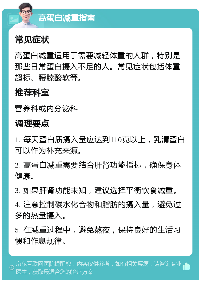 高蛋白减重指南 常见症状 高蛋白减重适用于需要减轻体重的人群，特别是那些日常蛋白摄入不足的人。常见症状包括体重超标、腰膝酸软等。 推荐科室 营养科或内分泌科 调理要点 1. 每天蛋白质摄入量应达到110克以上，乳清蛋白可以作为补充来源。 2. 高蛋白减重需要结合肝肾功能指标，确保身体健康。 3. 如果肝肾功能未知，建议选择平衡饮食减重。 4. 注意控制碳水化合物和脂肪的摄入量，避免过多的热量摄入。 5. 在减重过程中，避免熬夜，保持良好的生活习惯和作息规律。