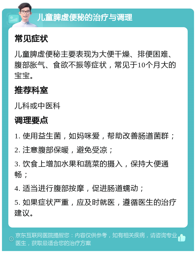 儿童脾虚便秘的治疗与调理 常见症状 儿童脾虚便秘主要表现为大便干燥、排便困难、腹部胀气、食欲不振等症状，常见于10个月大的宝宝。 推荐科室 儿科或中医科 调理要点 1. 使用益生菌，如妈咪爱，帮助改善肠道菌群； 2. 注意腹部保暖，避免受凉； 3. 饮食上增加水果和蔬菜的摄入，保持大便通畅； 4. 适当进行腹部按摩，促进肠道蠕动； 5. 如果症状严重，应及时就医，遵循医生的治疗建议。