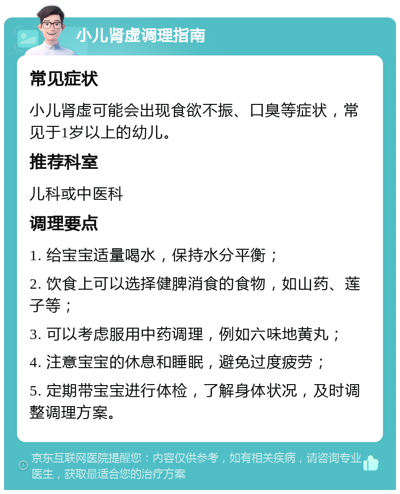 小儿肾虚调理指南 常见症状 小儿肾虚可能会出现食欲不振、口臭等症状，常见于1岁以上的幼儿。 推荐科室 儿科或中医科 调理要点 1. 给宝宝适量喝水，保持水分平衡； 2. 饮食上可以选择健脾消食的食物，如山药、莲子等； 3. 可以考虑服用中药调理，例如六味地黄丸； 4. 注意宝宝的休息和睡眠，避免过度疲劳； 5. 定期带宝宝进行体检，了解身体状况，及时调整调理方案。