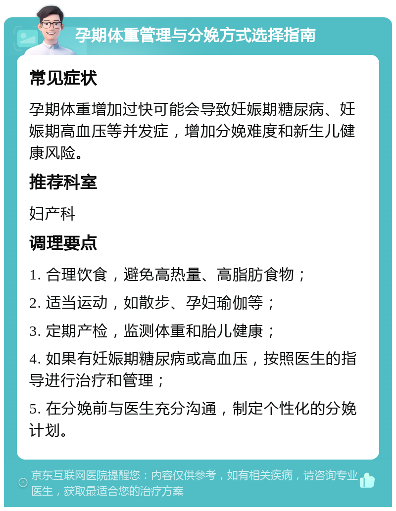 孕期体重管理与分娩方式选择指南 常见症状 孕期体重增加过快可能会导致妊娠期糖尿病、妊娠期高血压等并发症，增加分娩难度和新生儿健康风险。 推荐科室 妇产科 调理要点 1. 合理饮食，避免高热量、高脂肪食物； 2. 适当运动，如散步、孕妇瑜伽等； 3. 定期产检，监测体重和胎儿健康； 4. 如果有妊娠期糖尿病或高血压，按照医生的指导进行治疗和管理； 5. 在分娩前与医生充分沟通，制定个性化的分娩计划。