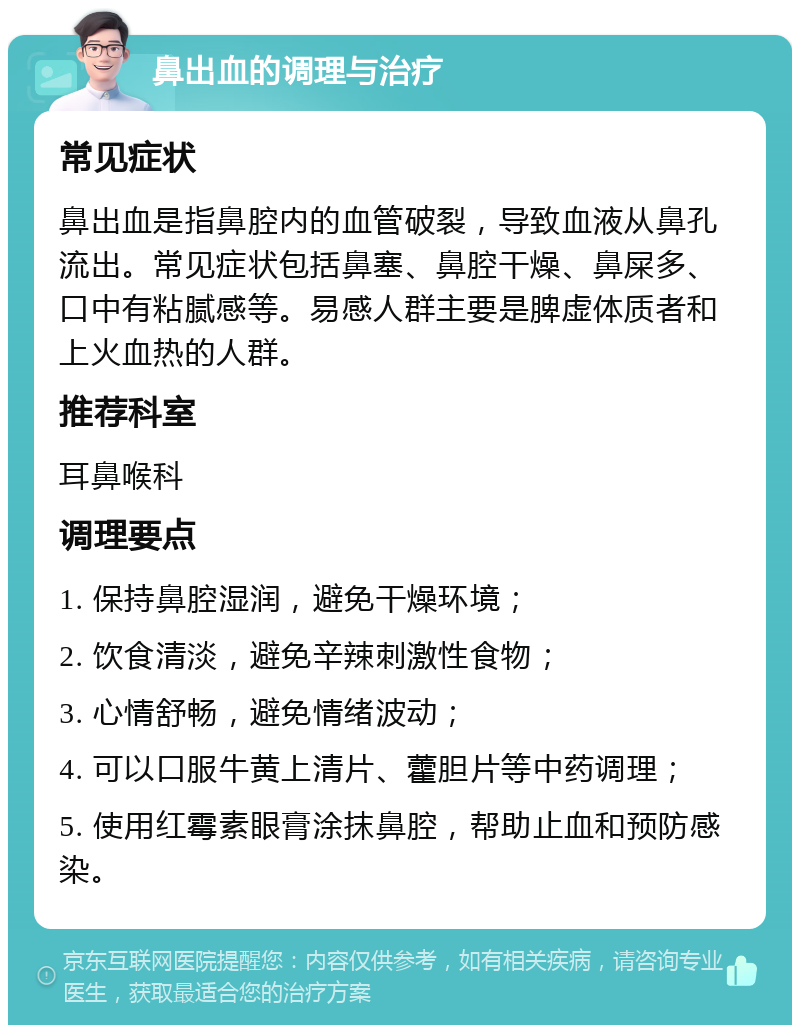 鼻出血的调理与治疗 常见症状 鼻出血是指鼻腔内的血管破裂，导致血液从鼻孔流出。常见症状包括鼻塞、鼻腔干燥、鼻屎多、口中有粘腻感等。易感人群主要是脾虚体质者和上火血热的人群。 推荐科室 耳鼻喉科 调理要点 1. 保持鼻腔湿润，避免干燥环境； 2. 饮食清淡，避免辛辣刺激性食物； 3. 心情舒畅，避免情绪波动； 4. 可以口服牛黄上清片、藿胆片等中药调理； 5. 使用红霉素眼膏涂抹鼻腔，帮助止血和预防感染。