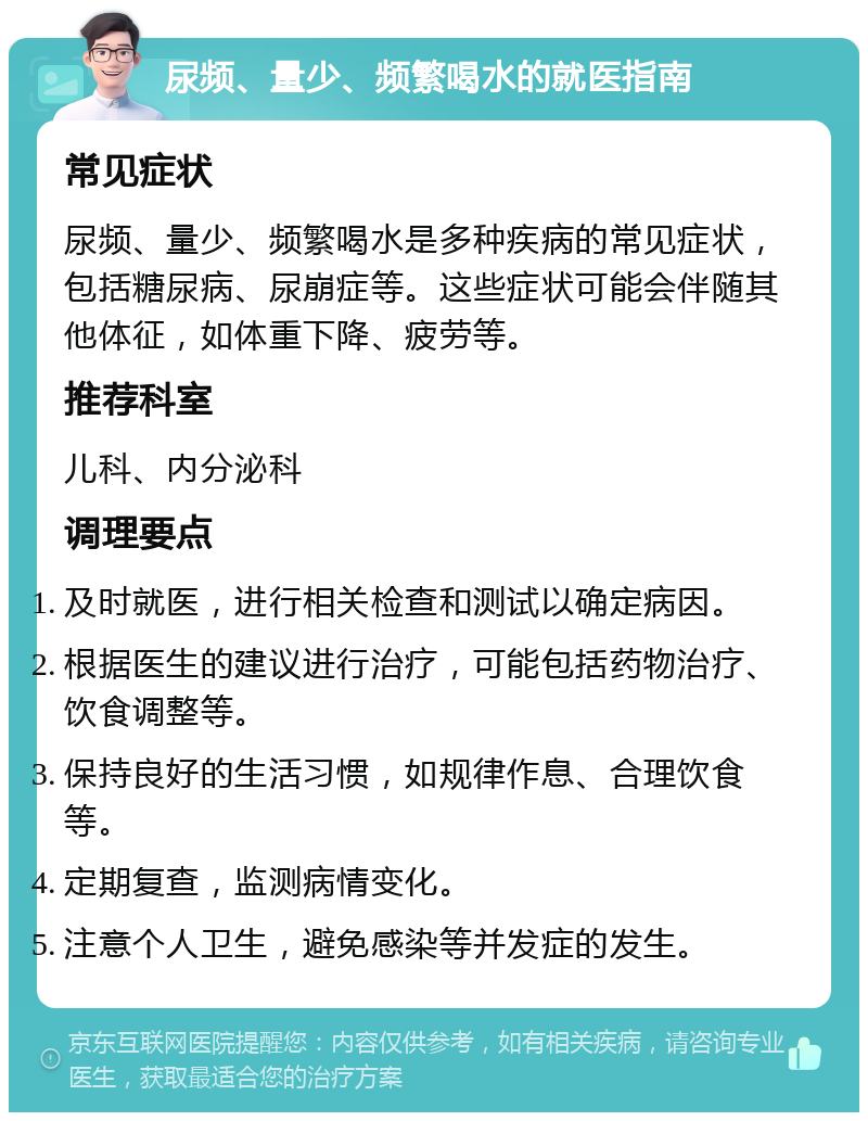 尿频、量少、频繁喝水的就医指南 常见症状 尿频、量少、频繁喝水是多种疾病的常见症状，包括糖尿病、尿崩症等。这些症状可能会伴随其他体征，如体重下降、疲劳等。 推荐科室 儿科、内分泌科 调理要点 及时就医，进行相关检查和测试以确定病因。 根据医生的建议进行治疗，可能包括药物治疗、饮食调整等。 保持良好的生活习惯，如规律作息、合理饮食等。 定期复查，监测病情变化。 注意个人卫生，避免感染等并发症的发生。