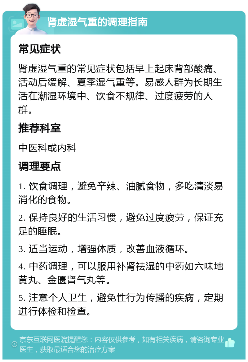 肾虚湿气重的调理指南 常见症状 肾虚湿气重的常见症状包括早上起床背部酸痛、活动后缓解、夏季湿气重等。易感人群为长期生活在潮湿环境中、饮食不规律、过度疲劳的人群。 推荐科室 中医科或内科 调理要点 1. 饮食调理，避免辛辣、油腻食物，多吃清淡易消化的食物。 2. 保持良好的生活习惯，避免过度疲劳，保证充足的睡眠。 3. 适当运动，增强体质，改善血液循环。 4. 中药调理，可以服用补肾祛湿的中药如六味地黄丸、金匮肾气丸等。 5. 注意个人卫生，避免性行为传播的疾病，定期进行体检和检查。