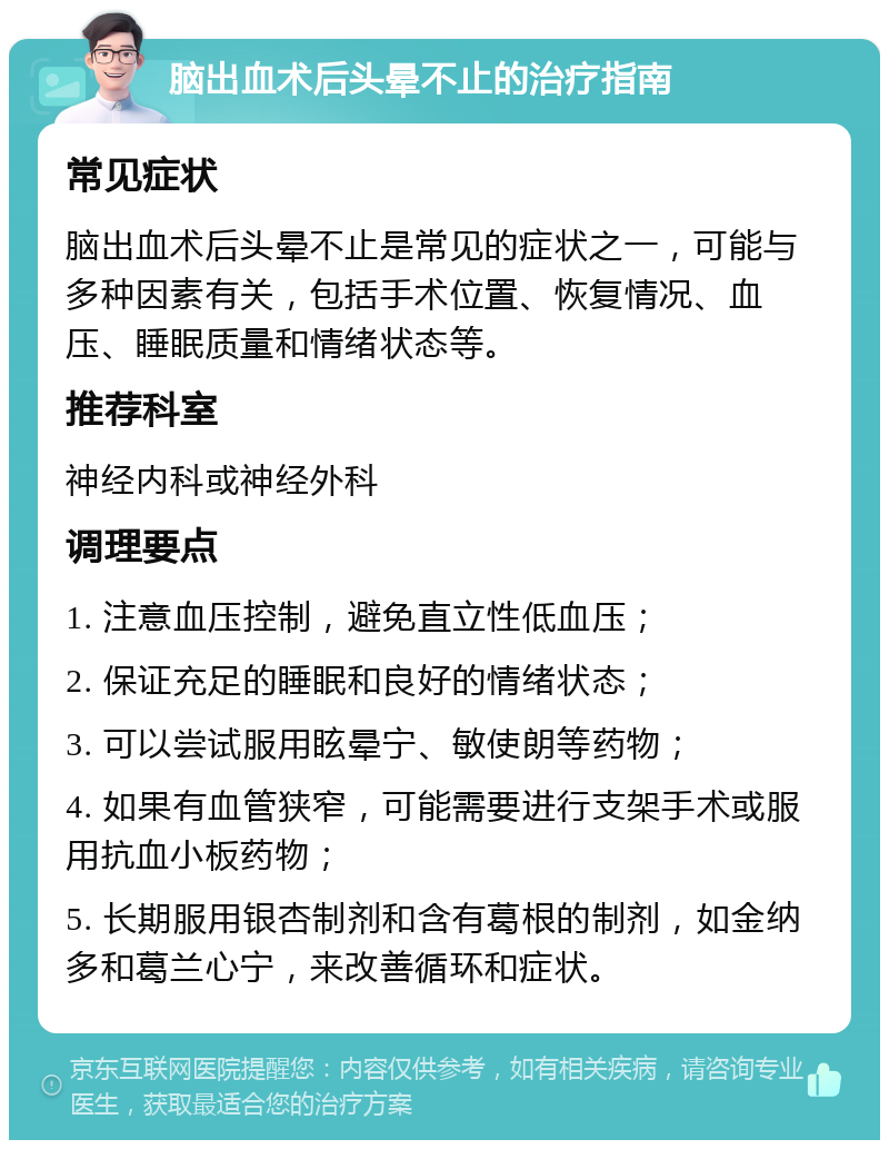 脑出血术后头晕不止的治疗指南 常见症状 脑出血术后头晕不止是常见的症状之一，可能与多种因素有关，包括手术位置、恢复情况、血压、睡眠质量和情绪状态等。 推荐科室 神经内科或神经外科 调理要点 1. 注意血压控制，避免直立性低血压； 2. 保证充足的睡眠和良好的情绪状态； 3. 可以尝试服用眩晕宁、敏使朗等药物； 4. 如果有血管狭窄，可能需要进行支架手术或服用抗血小板药物； 5. 长期服用银杏制剂和含有葛根的制剂，如金纳多和葛兰心宁，来改善循环和症状。