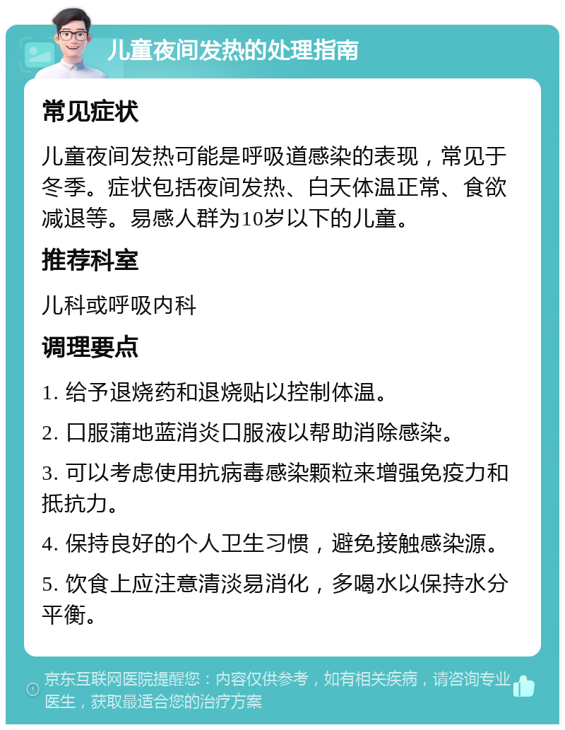 儿童夜间发热的处理指南 常见症状 儿童夜间发热可能是呼吸道感染的表现，常见于冬季。症状包括夜间发热、白天体温正常、食欲减退等。易感人群为10岁以下的儿童。 推荐科室 儿科或呼吸内科 调理要点 1. 给予退烧药和退烧贴以控制体温。 2. 口服蒲地蓝消炎口服液以帮助消除感染。 3. 可以考虑使用抗病毒感染颗粒来增强免疫力和抵抗力。 4. 保持良好的个人卫生习惯，避免接触感染源。 5. 饮食上应注意清淡易消化，多喝水以保持水分平衡。