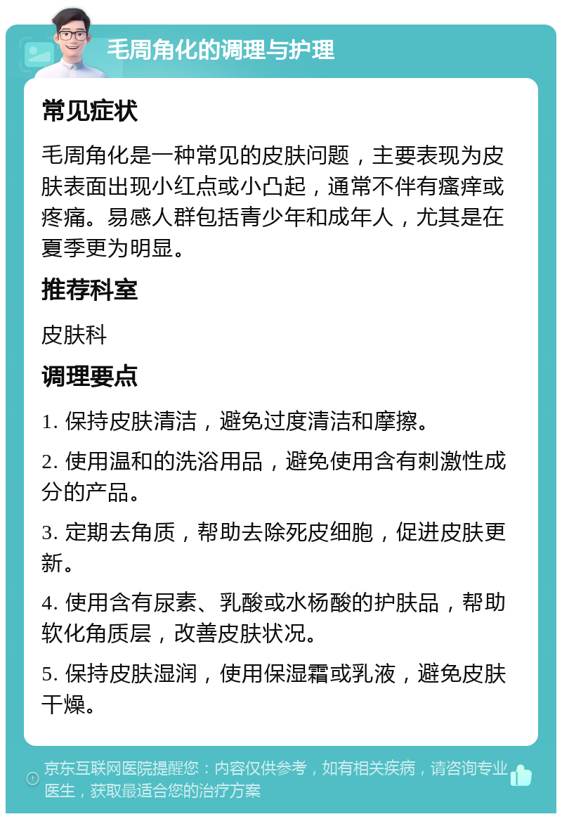 毛周角化的调理与护理 常见症状 毛周角化是一种常见的皮肤问题，主要表现为皮肤表面出现小红点或小凸起，通常不伴有瘙痒或疼痛。易感人群包括青少年和成年人，尤其是在夏季更为明显。 推荐科室 皮肤科 调理要点 1. 保持皮肤清洁，避免过度清洁和摩擦。 2. 使用温和的洗浴用品，避免使用含有刺激性成分的产品。 3. 定期去角质，帮助去除死皮细胞，促进皮肤更新。 4. 使用含有尿素、乳酸或水杨酸的护肤品，帮助软化角质层，改善皮肤状况。 5. 保持皮肤湿润，使用保湿霜或乳液，避免皮肤干燥。