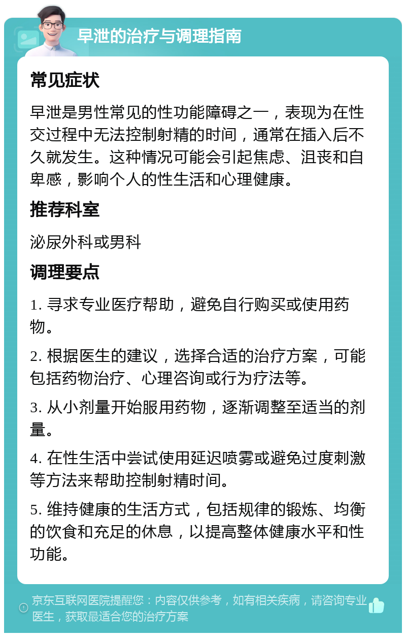 早泄的治疗与调理指南 常见症状 早泄是男性常见的性功能障碍之一，表现为在性交过程中无法控制射精的时间，通常在插入后不久就发生。这种情况可能会引起焦虑、沮丧和自卑感，影响个人的性生活和心理健康。 推荐科室 泌尿外科或男科 调理要点 1. 寻求专业医疗帮助，避免自行购买或使用药物。 2. 根据医生的建议，选择合适的治疗方案，可能包括药物治疗、心理咨询或行为疗法等。 3. 从小剂量开始服用药物，逐渐调整至适当的剂量。 4. 在性生活中尝试使用延迟喷雾或避免过度刺激等方法来帮助控制射精时间。 5. 维持健康的生活方式，包括规律的锻炼、均衡的饮食和充足的休息，以提高整体健康水平和性功能。