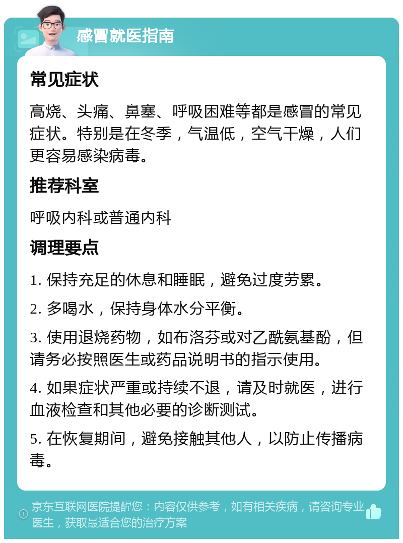 感冒就医指南 常见症状 高烧、头痛、鼻塞、呼吸困难等都是感冒的常见症状。特别是在冬季，气温低，空气干燥，人们更容易感染病毒。 推荐科室 呼吸内科或普通内科 调理要点 1. 保持充足的休息和睡眠，避免过度劳累。 2. 多喝水，保持身体水分平衡。 3. 使用退烧药物，如布洛芬或对乙酰氨基酚，但请务必按照医生或药品说明书的指示使用。 4. 如果症状严重或持续不退，请及时就医，进行血液检查和其他必要的诊断测试。 5. 在恢复期间，避免接触其他人，以防止传播病毒。