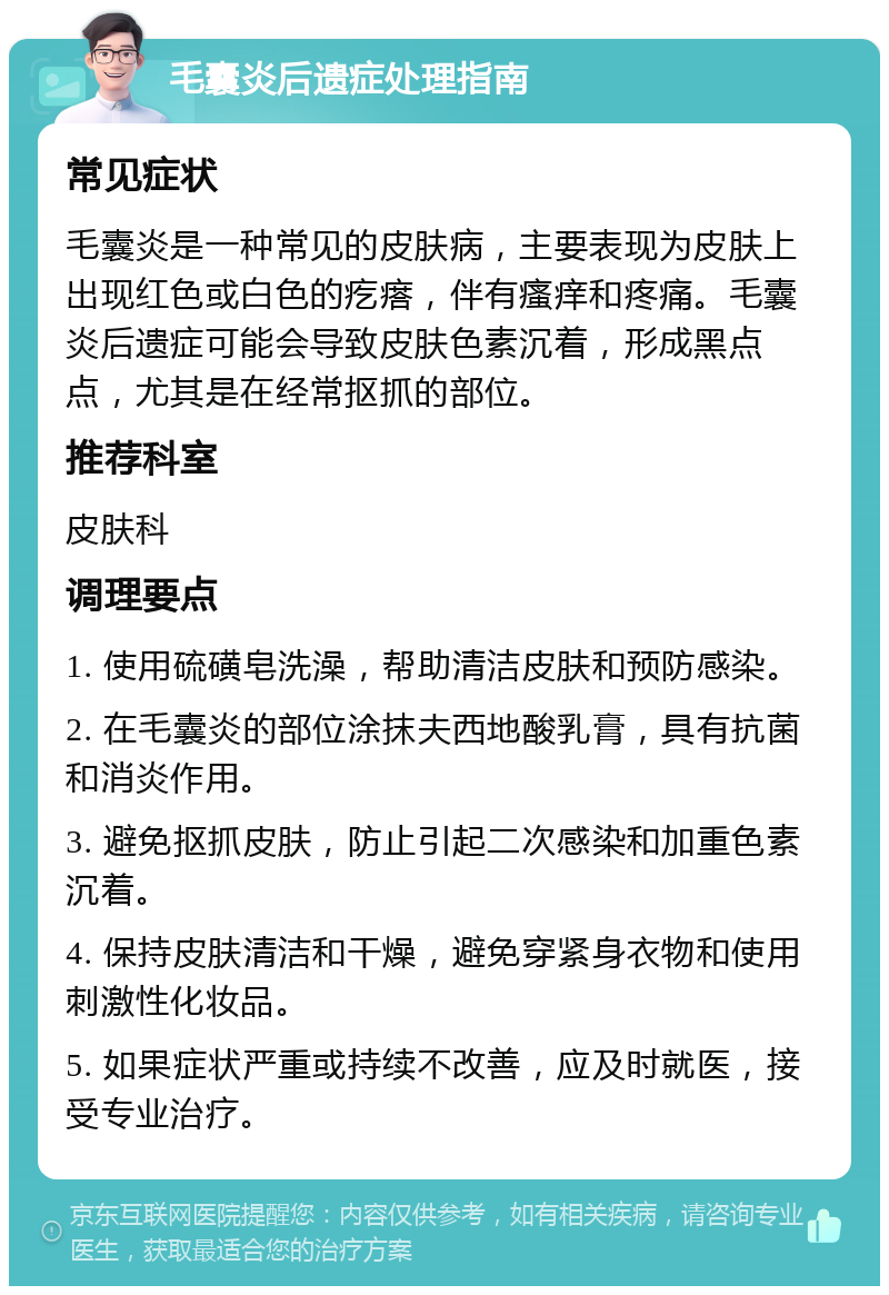 毛囊炎后遗症处理指南 常见症状 毛囊炎是一种常见的皮肤病，主要表现为皮肤上出现红色或白色的疙瘩，伴有瘙痒和疼痛。毛囊炎后遗症可能会导致皮肤色素沉着，形成黑点点，尤其是在经常抠抓的部位。 推荐科室 皮肤科 调理要点 1. 使用硫磺皂洗澡，帮助清洁皮肤和预防感染。 2. 在毛囊炎的部位涂抹夫西地酸乳膏，具有抗菌和消炎作用。 3. 避免抠抓皮肤，防止引起二次感染和加重色素沉着。 4. 保持皮肤清洁和干燥，避免穿紧身衣物和使用刺激性化妆品。 5. 如果症状严重或持续不改善，应及时就医，接受专业治疗。