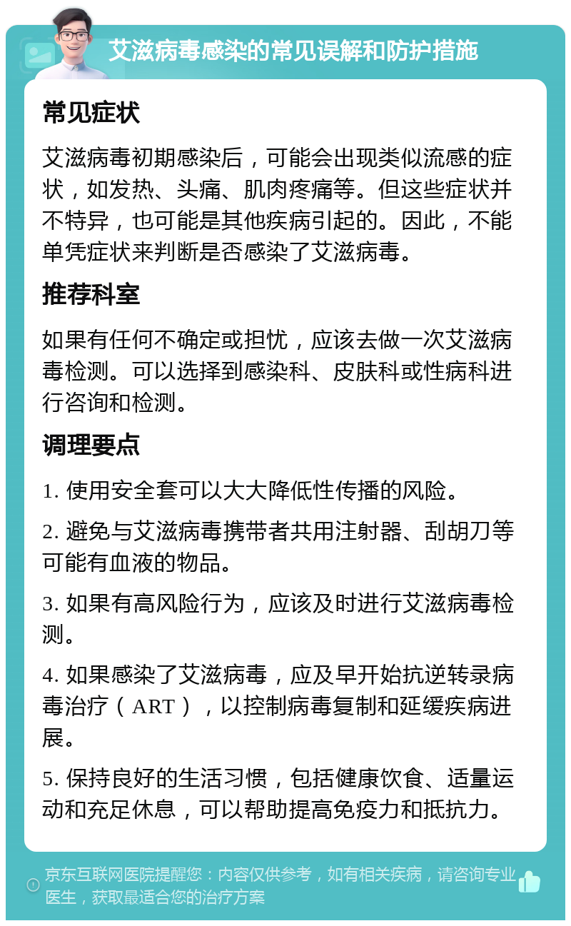 艾滋病毒感染的常见误解和防护措施 常见症状 艾滋病毒初期感染后，可能会出现类似流感的症状，如发热、头痛、肌肉疼痛等。但这些症状并不特异，也可能是其他疾病引起的。因此，不能单凭症状来判断是否感染了艾滋病毒。 推荐科室 如果有任何不确定或担忧，应该去做一次艾滋病毒检测。可以选择到感染科、皮肤科或性病科进行咨询和检测。 调理要点 1. 使用安全套可以大大降低性传播的风险。 2. 避免与艾滋病毒携带者共用注射器、刮胡刀等可能有血液的物品。 3. 如果有高风险行为，应该及时进行艾滋病毒检测。 4. 如果感染了艾滋病毒，应及早开始抗逆转录病毒治疗（ART），以控制病毒复制和延缓疾病进展。 5. 保持良好的生活习惯，包括健康饮食、适量运动和充足休息，可以帮助提高免疫力和抵抗力。