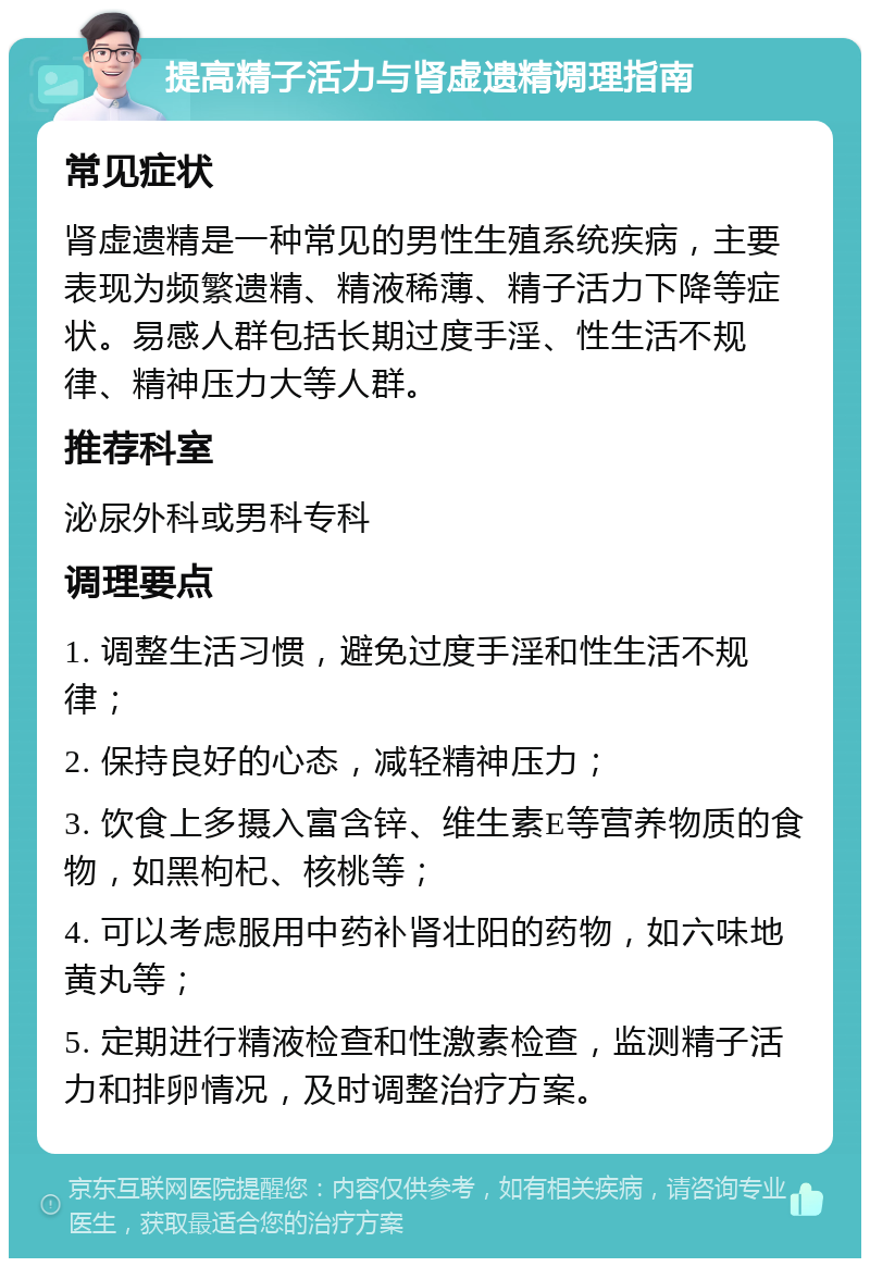 提高精子活力与肾虚遗精调理指南 常见症状 肾虚遗精是一种常见的男性生殖系统疾病，主要表现为频繁遗精、精液稀薄、精子活力下降等症状。易感人群包括长期过度手淫、性生活不规律、精神压力大等人群。 推荐科室 泌尿外科或男科专科 调理要点 1. 调整生活习惯，避免过度手淫和性生活不规律； 2. 保持良好的心态，减轻精神压力； 3. 饮食上多摄入富含锌、维生素E等营养物质的食物，如黑枸杞、核桃等； 4. 可以考虑服用中药补肾壮阳的药物，如六味地黄丸等； 5. 定期进行精液检查和性激素检查，监测精子活力和排卵情况，及时调整治疗方案。