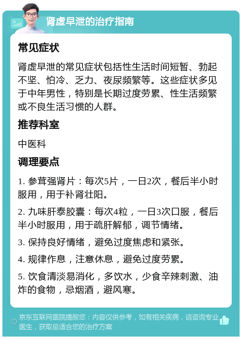 肾虚早泄的治疗指南 常见症状 肾虚早泄的常见症状包括性生活时间短暂、勃起不坚、怕冷、乏力、夜尿频繁等。这些症状多见于中年男性，特别是长期过度劳累、性生活频繁或不良生活习惯的人群。 推荐科室 中医科 调理要点 1. 参茸强肾片：每次5片，一日2次，餐后半小时服用，用于补肾壮阳。 2. 九味肝泰胶囊：每次4粒，一日3次口服，餐后半小时服用，用于疏肝解郁，调节情绪。 3. 保持良好情绪，避免过度焦虑和紧张。 4. 规律作息，注意休息，避免过度劳累。 5. 饮食清淡易消化，多饮水，少食辛辣刺激、油炸的食物，忌烟酒，避风寒。