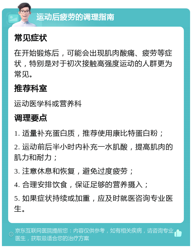 运动后疲劳的调理指南 常见症状 在开始锻炼后，可能会出现肌肉酸痛、疲劳等症状，特别是对于初次接触高强度运动的人群更为常见。 推荐科室 运动医学科或营养科 调理要点 1. 适量补充蛋白质，推荐使用康比特蛋白粉； 2. 运动前后半小时内补充一水肌酸，提高肌肉的肌力和耐力； 3. 注意休息和恢复，避免过度疲劳； 4. 合理安排饮食，保证足够的营养摄入； 5. 如果症状持续或加重，应及时就医咨询专业医生。