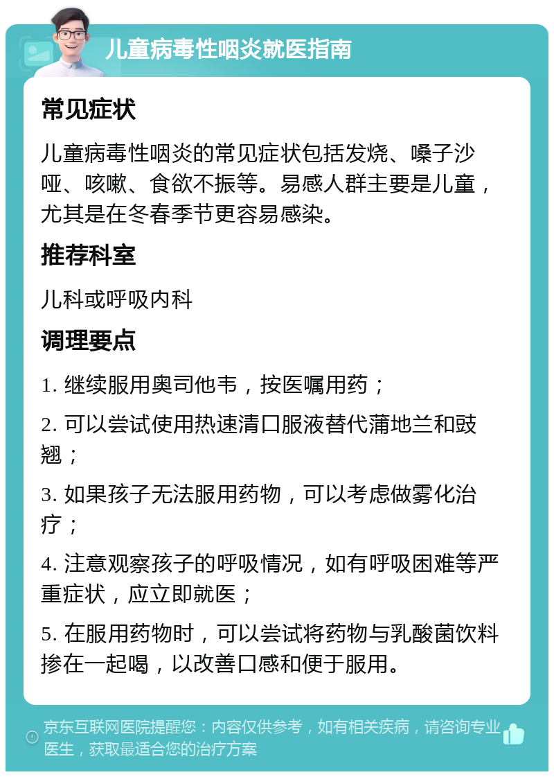 儿童病毒性咽炎就医指南 常见症状 儿童病毒性咽炎的常见症状包括发烧、嗓子沙哑、咳嗽、食欲不振等。易感人群主要是儿童，尤其是在冬春季节更容易感染。 推荐科室 儿科或呼吸内科 调理要点 1. 继续服用奥司他韦，按医嘱用药； 2. 可以尝试使用热速清口服液替代蒲地兰和豉翘； 3. 如果孩子无法服用药物，可以考虑做雾化治疗； 4. 注意观察孩子的呼吸情况，如有呼吸困难等严重症状，应立即就医； 5. 在服用药物时，可以尝试将药物与乳酸菌饮料掺在一起喝，以改善口感和便于服用。