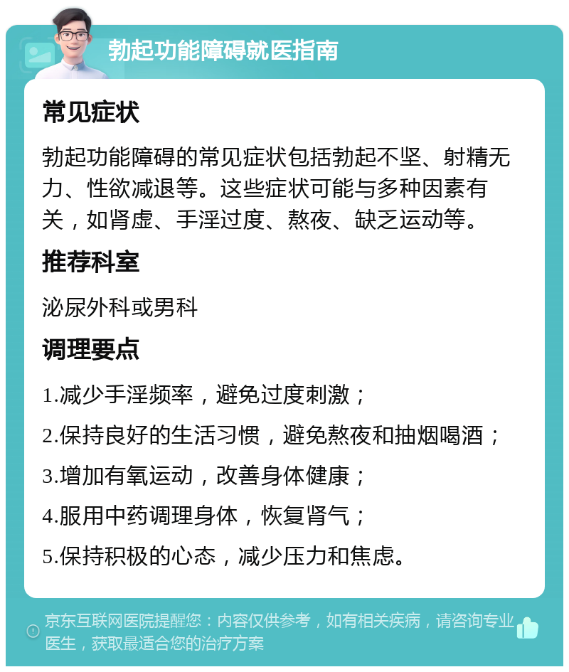 勃起功能障碍就医指南 常见症状 勃起功能障碍的常见症状包括勃起不坚、射精无力、性欲减退等。这些症状可能与多种因素有关，如肾虚、手淫过度、熬夜、缺乏运动等。 推荐科室 泌尿外科或男科 调理要点 1.减少手淫频率，避免过度刺激； 2.保持良好的生活习惯，避免熬夜和抽烟喝酒； 3.增加有氧运动，改善身体健康； 4.服用中药调理身体，恢复肾气； 5.保持积极的心态，减少压力和焦虑。